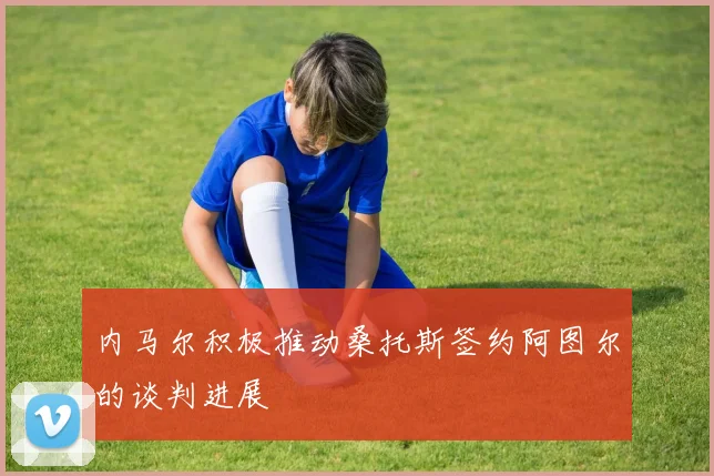 内马尔积极推动桑托斯签约阿图尔的谈判进展